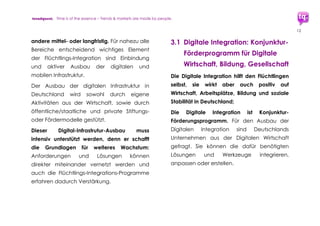 trendquest. Time is of the essence – Trends & Markets & People.
12
3. Digitale Integration:
Einflussfaktoren und
Potenziale
Nutzung, Förderung und Ausbau digitaler und
mobiler Infrastruktur sind Grundlage für die
Schaffung wirksamer Digitaler Integration.
Die hohe Smartphone-Nutzungsrate sowohl
bei Flüchtlingen wie auch Helfern und
deutscher Bevölkerung allgemein ist eine
gute Grundlage für effiziente Maßnahmen
und Förderprogramme.
Sehr viele Flüchtlinge haben eigene
Smartphones mit den benötigten
Basisfunktionen. Auch wenn deren Geräte
vielleicht nicht immer gleich leistungsfähig
sein mögen wie manche der in Deutschland
verfügbaren Modelle: Sie bieten Nutzen für
viele der wichtigen mobilen Kernfunktionen:
Telefonfunktionen, Messaging, Email, Internet,
und ggf. Mobile Payment, sowie Kamera und
mögliche weitere Apps.
Mobile Infrastruktur ist daher wichtiger Vorteil
für die Integration. Die digitale und mobile
Infrastruktur stützt die Integration der
Flüchtlinge im Sozialen Bereich und in
Bildungsmaßnahmen.
Die Digitale Integration kann ebenfalls als
umfassendes Konjunktur-Programm wirken.
Dieses bringt Erfolg und Profit für die digitale
Wirtschaft in Deutschland und in Metropolen
wie Hamburg oder Berlin, die bereits die
Förderung der Digital-Wirtschaft aktiv
 
