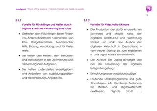 trendquest. Time is of the essence – Trends & Markets & People.
13
unterstützen. Doch auch strukturschwache
Regionen profitieren von Maßnahmen der
Digitalen Integration.
Ein eigenes Maßnahmen-Programm „Digitale
Integration“ kann bisherige und kommende
Aktivitäten und Initiativen seitens Wirtschaft
und Bürger bestärken und unterstützen.
Seitens der bisherigen Akteure und Initiativen
wurde der Wunsch deutlich nach einer
zentralen Koordinations- und Synergie-Stelle,
die am Besten auch zusätzlich Behörden-
Aktivitäten und -Maßnahmen integriert – dies
zeigte sich in den von trendquest geführten
Interviews und Recherchegesprächen.
Wichtiges Ziel: Mehr Effizienz und Vernetzung
für gemeinsame Aktionen und Aufwände.
3.1 Vielfach diskutierte Fragen
• Wie integrieren wir diese hohe Anzahl
Flüchtlinge in unsere Gesellschaft?
• Wie vermeiden wir soziale Spannungen
und bauen bestehende Spannungen
rasch ab?
• Wie schaffen wir diese umfassende
Integration möglichst rasch und
effizient?
• Wie ist all dies in sozial nachhaltiger
Form bis hin zur Form der Inklusion
machbar?
 