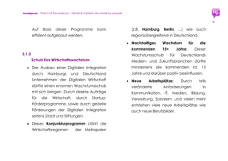 trendquest. Time is of the essence – Trends & Markets & People.
14
4. Digitale und mobile
Infrastruktur – auf dem
Weg zur Digitalen
Integration
Die digitale und mobile Infrastruktur ist ein
wichtiger Schlüssel.
Die Länder und Regionen, die die Flüchtlinge
aufnehmen, stehen unter sehr hohem Druck
betreffs der Anforderungen an ihre
Infrastruktur und Leistungsfähigkeit.
Auch wenn die wichtige Grundversorgung
der Flüchtlinge (Stellung des Asylantrags,
Nahrung, Unterkunft, Kleidung, medizinische
und soziale Ersthilfe) angelaufen ist, gilt:
Für optimale Integration ist die Vernetzung
der Integrations-Maßnahmen nötig.
Diese Vernetzung ist grundsätzlich machbar,
denn viele Grundlagen stehen bereits zur
Verfügung. Für nahezu alle Bereiche
entscheidend wichtiges Element der
Flüchtlings-Integration sind Einbindung und
Die Übersichts-Grafik der Erstaufnahme-Punkte in
Hamburg zeigt bereits den zu erwartenden Bedarf an
Digitaler Vernetzung und Infrastruktur.
Bild: städt. Vortrag zur Erstaufnahme
 