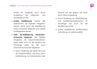 trendquest. Time is of the essence – Trends & Markets & People.
16
4.1 Digitale Integration: Konjunktur-
Förderprogramm für Digitale
Wirtschaft, Bildung, Gesellschaft
Die Digitale Integration hilft den Flüchtlingen
selbst, sie wirkt aber auch positiv auf
Wirtschaft, Arbeitsplätze, Bildung und soziale
Stabilität in Deutschland;
Digitale Integration wirkt für die Wirtschaft als
Konjunktur-Maßnahmenprogramm. Für deren
Ausbau sind Deutschlands Unternehmen aus
der Digitalen Wirtschaft gefragt. Sie können
die dafür benötigten Lösungen und
Werkzeuge sowohl aus bereits bestehenden
Tools integrieren, wie auch diese anpassen
oder erforderlichenfalls Neue erstellen.
Die Charts der folgenden beiden Seiten
sollen dies verdeutlichen: Bei einer effizient
koordinierten Integration der Migranten, unter
anderem basierend auf den Potenzialen der
hier untersuchten Digitalen Integration, würde
viel Wachstums-Potential entstehen – für sehr
viele Berufe und Branchen, sowie ganze
Wirtschafts-Cluster.
4.1.1 Charts: Konjunkturwachstums-Beispiele
Die folgenden beiden Charts zeigen
exemplarisch wichtige Wachstums-Branchen
und -Bereiche, unterteilt in drei auf einander
aufbauende Zeitebenen/Kreise.
In diesen Bereichen ist durch Anstieg der
Bedarfe und positive Auftragslage ein
entsprechendes Konjunktur-Wachstum zu
erwarten bzw. bereits zu verzeichnen.
Hochrechnungen mehrerer Quellen gehen
von Wirtschafts-Umsatzraten in zweistelliger
Milliardenhöhe aus.
 