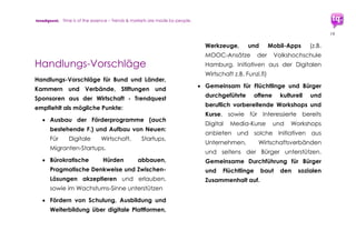 trendquest. Time is of the essence – Trends & Markets & People.
19
Die folgenden Punkte 4.1.2 – 4.1.5. benennen
Vorteile und Details:
4.1.2 Wirtschaftliche und infrastrukturelle Hilfe:
Vorteile für Flüchtlinge und Helfer durch
Digitale & Mobile Vernetzung und Tools
 Hilfe für Flüchtlinge beim Finden von
Ansprechpartnern in Behörden, von
Kitas, Ratgeber-Stellen, Medizinischer
Hilfe, Bildung, Ausbildung, und für Vieles
mehr.
 Hilfe für die Helfer, Behörden und
Institutionen in der Optimierung und
Vernetzung ihrer Aufgaben.
 Unterstützung potenzieller Arbeitgeber
und Anbieter von Ausbildungsplätzen
und Weiterbildungs-Angeboten.
4.1.3 Vorteile für Wirtschafts-Akteure
 Die Akteure der Digital-Wirtschaft tragen
maßgeblich zur Umsetzung der Digitalen
Integration bei.
 Die Produktion der für Digitale
Integration erforderlichen Softwares,
Mobile Apps, digitalen Infrastruktur und
Vernetzung stärkt den Ausbau der
digitalen Wirtschaft in Deutschland,
vom Startup bis zum etablierten
Unternehmen.
 Einrichtung neuer Ausbildungsplätze
 Eine gute unterstützende oder
Ausgangsbasis könnten auch laufende
Förderprogramme bieten, wie z.B. in
Hamburg (nextMedia, Digitale Stadt, ...)
in Berlin und weiteren Regionen.
 