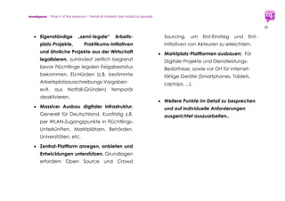 trendquest. Time is of the essence – Trends & Markets & People.
20
4.1.4 Schub fürs Wirtschaftswachstum
 Der Ausbau einer Digitalen Integration
durch Hamburgs und Deutschlands
Unternehmen der Digitalen Wirtschaft
dürfte einen enormen Wachstumsschub
mit sich bringen. Durch direkte Aufträge
für die Wirtschaft, durch Startup-
Förderprogramme, sowie durch gezielte
Förderungen der Digitalen Integration
seitens Staat und Stiftungen.
 Dieses Konjunkturprogramm stärkt die
Wirtschaftsregionen der Metropolen
(z.B. Hamburg, Berlin, ...) wie auch
regionsübergreifend in Deutschland.
 Nachhaltiges Wachstum für die
kommenden 15+ Jahre: Dieser
Wachstumsschub für Deutschlands
Medien- und Zukunftsbranchen dürfte
mindestens die kommenden rd. 15
Jahre und darüber positiv beeinflussen.
 Neue Arbeitsplätze: Durch teils
veränderte Anforderungen in
Kommunikation, IT, Medien, Bildung,
Verwaltung, Sozialem, und vielen mehr
entstehen viele neue Arbeitsplätze wie
auch neue Berufsbilder.
4.1.5 Stärkung der infrastrukturschwachen
Regionen in Deutschland
 Unterstützung durch regionale und
Bundesmittel für jene Regionen, die
Flüchlinge aufnehmen für Flüchtlings-
Unterbringung, für Helfer-Infrastruktur, für
Grundversorgung, und Weiteres.
 