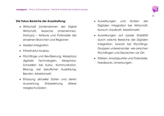 trendquest. Time is of the essence – Trends & Markets & People.
22
 Fazit: Re-Stabilisierung infrastruktur-
schwacher Regionen. Die Digitale
Integration als Gesamtmaßnahmen-
Paket stärkt nicht nur die Situation der
Flüchtlinge selbst. Sie hilft Deutschlands
infrastrukturschwachen Regionen:
 Durch Förderung der Wirtschaft (und
des Arbeitsmarktes), wie etwa durch
Unterstützung von Unternehmen oder
Startups aus der Region wie auch
durch deren Ansiedlung.
 Durch Förderung von Weiterbildungs-
und Ausbildungs-Maßnahmen für
Flüchtlinge wie auch für die
Bevölkerung vor Ort.
 Durch soziale Stabilisierung, Konflikt-
Abbau Aufwertung von
Lebensqualität.
 