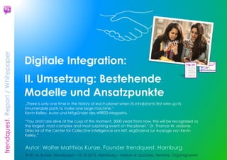 trendquest. Time is of the essence – Trends & Markets & People.
23
4.2 Zusammengefasst
Digitale Integration als gemeinsames
Maßnahmen-Programm
 fördert Wirtschafts-Wachstum und
Wirtschafts-Innovation
 Sie fördert die soziale Stabilität.
 Sie dient dem erforderlichen Ausbau der
digitalen Infrastruktur in Deutschland
(auch im internationalen Vergleich)
 Sie dient der Zukunftsausrichtung des
Landes, der Bundesländer und
Regionen.
Digitale Integration wird für Deutschland zu
einem wichtigen Zukunfts- und Vorteils-Faktor
inklusive Hilfe bei der Flüchtlings-Krise im
Lande und Behebung sozialer bis politisch-
extremer Spannungen vor Ort.
Digitale Integration bringt 5 Vorteile:
 schnellere soziale Integration der
Migranten, Abbau sozialer Spannungen
 Schaffung neuer Arbeitsplätze, Berufs-
und Geschäftsmodelle
 Schnellere Bearbeitung der Anliegen
der Flüchtlinge in Behörden und Ämtern
 schnellere Integration durch effizientere
Infrastruktur bei Verwaltung und
Wirtschaft
 Wachstum für die Digitale Wirtschaft der
Wachstumsregionen Deutschlands, z.B.
Hamburgs. Es profitieren IT- und Medien-
Branchen und StartUps, die direkt damit
verbundenen Branchen, und die auf
dritter Verknüpfungs-Ebene benötigten
Dienstleister und Rahmenstrukturen.
 