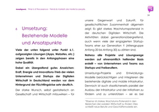 trendquest. Time is of the essence – Trends & Markets & People.
24
5. Umsetzung:
Planungs-Fragen.
Handlungs-Vorschläge
Planungs- und Umsetzungs-Fragen, teilweise
sind weitergehende Recherchen und
Ergebnisse erforderlich (Ausbau der
vorliegenden Trend-Analyse).
Eine Auswahl wichtiger Planungs-Fragen:
 Was ist wann und wie optimal machbar
durch eine Digitale Integration?
 Schnell & Kurzfristig: Wie schnell sind
welche Schritte umsetzbar und nutzbar?
 Status Quo: Welche Optionen und
bereits bestehende Modelle gibt es
bereits technisch, welche Konzeptionen
sind schnell umsetzbar?
 Welche Initiativen der digitalen
Wirtschaft bewegen sich bereits in diese
Richtung?
 Wo fehlt eventuell Weiterführendes für
Schritte oder auch Unterstützungen
durch Wirtschaft und Staat, um
bestehende Ansätze schnell zu Ziel zu
führen?
 Zentrale benötigt: Viele der Akteure
vermissen eine zentrale Anlaufstelle
oder gemeinsame Aktion zur Bündelung
existierender & kommender Initiativen,
um Doppel-arbeiten zu vermeiden und
auch einen Überblick über aktuelle
Möglichkeiten zu schaffen – was ist da
eventuell bereits im Aufbau?
 