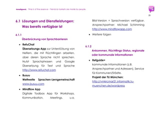 trendquest. Time is of the essence – Trends & Markets & People.
28
Visualisierungen erleichtern die internationale
Koordination gemeinsam mit Flüchtlingen
selbst, da komplexe Abläufe durch Bilder
vermittelbar werden – ohne Sprachbarriere.
6.1 Bereiche der Ausarbeitung
 Wirtschaft (Unternehmen der Digital
Wirtschaft, klassiche Unternehmen,
Startups) – Akteure und Potenziale der
einzelnen Branchen und Regionen
 Medien-Integration
 Infrastruktur-Ausbau
 Flüchtlinge und Bevölkerung: Akzeptanz
digitaler Technologien, Akzeptanz-
Schwellen bei Kultur, Kommunikaton,
Bildung, bei beruflicher Ausbildung,
Berufen, Arbeitsmarkt
 Erfassung aktueller Daten und deren
Auswertung, Einbeziehung älterer
Vergleichs-Daten:
 Auswirkungen und Nutzen der
Digitalen Integration bei Wirtschaft,
Konsum, Kaufkraft, Arbeitsmarkt.
 Auswirkungen auf soziale Stabilität
durch welche Bereiche der Digtalen
Integration. Sowohl bei Flüchtlings-
Gruppen untereinander wie
zwischen Flüchtlingen und Deutschen
vor Ort.
 Stärken, Ansatzpunkte, Potenziale,
Feedbacks, Umsetzungen.
 