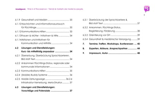trendquest. Time is of the essence – Trends & Markets & People.
3
6. Ausarbeitung:
Aufgaben, Charts und Visualisierungen ......... 27
6.1 Bereiche der Ausarbeitung............................... 28
Teil II: Umsetzung
7. Umsetzung: Bestehende Modelle
und Ansatzpunkte ............................................. 30
7.1 Lösungen und Dienstleistungen:
Beispiele bereits verfügbarer Lösungen .......... 34
7.1.1 Überbrückung von Sprachbarrieren ................ 34
7.1.2 Ankommen, Flüchtlings-Status, regionale
oder kommunale Informationen....................... 34
7.1.3 Arbeitsplatz-Börsen und -Patenschaften,
internetbasiert (ggf. mobil) ................................ 35
7.1.4 Ausbildung, Bildung, Schulungen,
Online und Mobile Training – Mobile und
internetbasierte Lösungen ... ............................. 35
7.1.5 Startup-Initiativen für Flüchtlinge; Mobile, IT,
Medien, Social Web............................................ 36
7.1.6 Daten-Basics, Big Data,
weitere Grundlagen-Funktionen .......................36
7.1.7 Übergreifende Hilfe/Hilfe-Infrastruktur...............37
7.1.8 Sachspenden und Hilfe.......................................38
7.1.9 Weitere: Wohnen, Helfer, Konzeption ..............39
7.1.10 Gesundheit und Medizin ...................................39
7.1.11 Nachrichten und Informationsaustausch
für Flüchtlinge .......................................................39
7.1.12 Kommunikations-Hilfen ......................................40
7.1.13 Aktionen und Initiativen für Kommunikation
und Mithilfe............................................................40
7.2 Lösungen und Dienstleistungen:
Kurz- bis mittelfristig anpassbar .........................41
7.2.1 Übersetzung, Überbrückung Sprachbarrieren,
Bild statt Text .........................................................41
7.2.2 Frauen & Mütter – Initiativen & Hilfe..................42
7.2.3 Ankommen, Flüchtlings-Status,
regionale/kommunale Informationen ..............42
7.2.4 Kommunikations-Hilfen........................................42
7.2.5 (Mobile) Buddy Systeme .....................................42
 