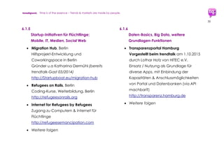 trendquest. Time is of the essence – Trends & Markets & People.
30
7. Umsetzung:
Bestehende Modelle
und Ansatzpunkte
Viele der in diesem Teil II der vorliegenden
Analyse aufgezeigten Lösungen (Apps,
Websites, etc.) zeigen bereits in den
Anfangsphasen eine hohe Qualität.
Ein dabei übergreifend gutes Anzeichen:
Kraft, Energie und Innovations-Trieb der vielen
Unternehmen und Startups der Digitalen
Wirtschaft in Deutschland werden vor dem
Hintergrund der Flüchtlingskrise sehr deutlich.
Der starke Wunsch, selbst gestalterisch an
Gesellschaft und Wirtschaft mitzuwirken – für
unsere Gegenwart und Zukunft, für
gesellschaftlichen Zusammenhalt allgemein
zeigt: Es gibt starke Wachstumspotenziale in
der (Digitalen) Wirtschaft Deutschlands.
Aktivitäten selbst sind generations-
übergreifend, selbst wenn viele engagierte
Startup-Teams eher „Generation Y“-
Mitglieder sind (Alter: Anfang 20 bis Anf. 30).
Nahezu alle Projekte und Lösungswege
werden auf ehrenamtlich helfender Basis
erstellt – von Unternehmen und Teams aus
Startups und Freiberuflern.
Umsetzungs-Projekte und Entwicklungs-
Modelle berücksichtigen und integrieren die
bestehende digitale und mobile Infrastruktur.
Dennoch ist auch staatlicherseits parallel der
Ausbau der Infrastruktur und der Initiativen zu
fördern und zu unterstützen – sei es bei
_______________________________________________
*Ebenso ist starkes Wachstums-Potenzial in den
Bereichen der sozialen Wirtschaft zu finden: Dies
schließt neue Berufe und Geschäftsmodelle ein.
 