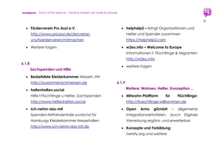 trendquest. Time is of the essence – Trends & Markets & People.
32
ermöglicht Vernetzung der Aktivitäten
und Schaffen von Synergien bei
Produkten und Leistungen.
 Unterstützung in Wissenstransfer und
Ausbau von Synergien und Vernetzungs-
aktivitäten durch Workshops und
Seminare.
Zwischen-Fazit
Trendquest empfiehlt, weitere Daten und
Details sowie die Entwicklungen zu verfolgen
und zu dokumentieren.
Dies beinhaltet die Punkte des Engagements
bei Wirtschaft und Bürgern wie auch
Veränderungen im sozialen Umfeld und
Sozialstrukturen.
Auch die Zunahme nachkommender
Familienangehöriger sowie die Zunahme
alleinerziehender Frauen ist zu beachten.
Ebenso nimmt der Bedarf an koordinierter
psychosozialer Fürsorge und an sozialen
Schutzräumen (etwa für Frauen) stark zu.
In diesem Rahmen ist das vorliegende
Dokument kontinuierlich in zeitlichen
Abschnitten zu ergänzen und auszuarbeiten.
 
