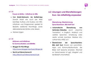 trendquest. Time is of the essence – Trends & Markets & People.
34
7.1 Lösungen und Dienstleistungen:
Beispiele bereits verfügbarer
Lösungen
7.1.1 Überbrückung von Sprachbarrieren
 RefuChat
Übersetzungs-App zur Unterstützung von
Helfern, die mit Flüchtlingen arbeiten,
aber deren Sprache nicht sprechen.
Nutzt Sprachphrasen und Google
Übersetzung für Text und Sprache
http://www.refuchat.com
 Busuu
Weltweite Sprachen-Lerngemeinschaft
www.busuu.com
 Mindflow App
Digitale Toolbox App für Workshops,
Kommunikation, Meetings, u.a.
Bild-Version + Sprachversion verfügbar.
Ansprechpartner: Michael Schimming
http://www.mindflowapp.com
 Weitere
7.1.2 Ankommen, Flüchtlings-Status,
regionale oder kommunale
Informationen
 Refguide+
kommunale Informationen (z.B.
Ansprechpartner und Adressen), Service
für Kommunen/Städte.
Projekt der TU München:
http://vmkrcmar21.informatik.tu-
muenchen.de/wordpress
 Weitere
 