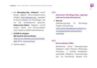 trendquest. Time is of the essence – Trends & Markets & People.
35
7.1.3 Arbeitsplatz-Börsen und -Patenschaften,
internetbasiert (ggf. mobil)
 workeer
Ausbildungs- und Arbeitsplatzbörse
Deutschlands speziell für Flüchtlinge
http://www.workeer.de
 Handelskammer Hamburg mit dem
Aufbau eines Patenschaftsprogramms
nebst Datenbank und ergänzt um
regelmäßige Termine des neuen
„Marktplatz“-Formates
 Handelskammern für Qualifikation:
Anerkennung in Deutschland
http://Anerkennung-in-Deutschland.de
 Weitere
7.1.4 Ausbildung, Bildung, Schulungen,
Online und Mobile Training - Mobile
und internetbasierte Lösungen ...
 Mindflow App (siehe oben 6.1.1)
 Funzi - prämierte aus Finnland
stammende Weiterbildungs-Plattform:
www.Funzi.fi - vorgestellt beim trendtalk
am 1.10.2015 per Skype durch den
Gründer Aape Pohjavirta
 Kiron University: Internationale
Weiterbildung für Flüchtlinge,
Internetbasiert, ggf. mobil
http://kiron.university
 Cucula - Ausbildung und Modellbetrieb
einer Möbelwerkstatt: cucula.org
 Weitere
 