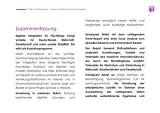 trendquest. Time is of the essence – Trends & Markets & People.
4
7.2.6 Mobile Zahlungswege ........................................ 43
7.2.7 Infrastruktur-Vernetzung, Meta-Struktur............ 43
7.3 Lösungen und Dienstleistungen:
Vorschläge und Potenziale ............................... 44
7.3.1 Überbrücken der Sprachbarriere,
Bild statt Text......................................................... 44
7.3.2 Ankommen, Flüchtlings-Status,
schnelle Registrierung, Förderung..................... 45
7.3.3 Orientierung vor Ort ............................................ 46
7.3.4 Gesundheit & medizinische Versorgung ......... 46
8. Termine, Treffen, Workshops, Konferenzen ..... 47
9. Experten, Akteure, Ansprechpartner............... 51
10. Autor: W. Matthias Kunze, trendquest.............. 55
 