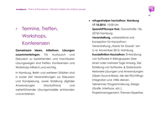 trendquest. Time is of the essence – Trends & Markets & People.
40
Verein HPKJ (Heilpädagogisch-
psychotherapeutische Kinder- und
Jugendhilfe)
http://messages-of-refugees.de
 Weitere
7.1.12 Kommunikations-Hilfen
 speakfree
anonyme Messenger App für Austausch
(Text, Fotos, Videos), regionales Umfeld
https://play.google.com/store/apps/de
tails?id=com.tickrapp.speakfree
 Weitere
7.1.13
Aktionen und Initiativen
für Kommunikation und Mithilfe
 Blogger für Flüchtlinge
http://www.blogger-fuer-fluechtlinge.de
 Recht auf Menschenrecht
http://Recht-auf-Menschenrecht.de
 Weitere
 