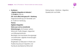 trendquest. Time is of the essence – Trends & Markets & People.
43
 Refugee Buddy: Flüchtlingspate,
Österreichische Initiative, für
Deutschland evtl. transferierbar
http://RefugeeBuddy.at
 Buddy-Konzept aus “Iversity“-Workshop:
https://iversity.org/blog/refugees-in-
berlin-can-local-startups-find-smart-
solutions/?lang=de
7.2.6 Mobile Zahlungswege
 Bestehende Mobile Payment-Lösungen
im Ausland und in Deutschland nutzen
oder ggf. Transfer auf Bedarf &
Funktionen. Auch in Partnerschaft mit
Mobile Payment-Startups oder mit
bestehenden Payment-Anbietern.
7.2.7 Infrastruktur-Vernetzung, Meta-Struktur
 Welcome Help
In Entwicklung: Projekt zur Infrastruktur-
Vernetzung per Koordinierungs-Tool.
Initiiert durch Nerds4Refugees u.a.
http://welcomehelp.de
www.facebook.com/welcomehelp
 Weitere, etwa Volkshochschulen, etc.
 