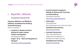 trendquest. Time is of the essence – Trends & Markets & People.
44
7.3 Lösungen und Dienstleistungen:
Vorschläge und Potenziale ...
Vorschläge seitens trendquest: Beispiele für
mögliche Lösungen und hilfreiche
Werkzeuge, im Sinne der Effizienz teils unter
Integration bestehender Apps und
Lösungsmodelle:
Sinnvoll und gefordert sind sämtliche
Maßnahmen und Lösungen, die die Helfer
selbst durch Synergien und zentrale
Informations- und Hilfe-Stellen und
Datenbanken unterstützen.
7.3.1 Überbrücken der Sprachbarriere und
Bild statt Text
 Produktion einer einfachen Matching-
App, („Like / Unlike“-App) zum Finden
von Jobs, Ausbildungsplätzen,
Hilfsinstitutionen, Paten und Buddies,
Helfern, Sprachtrainern, Coaches,
Counselers, Unternehmen, etc.
Vorbild und Funktion vergleichbar zu
Mobile Dating Apps (z.B. „tinder“) oder
Business Matching Apps (z.B. „Weave“).
Umsetzbarkeit: Funktionsfähige, frei
anpassbare und nutzbare Apps gibt es
bereits, auch auf Open Source-Basis -
Sogenannte „Tinder“-Clones:
https://www.google.de/search?q=open
+source+Tinder-Clones
Diese freien Apps können leicht auf die
benötigten Bedürfnisse zugeschnitten
werden.
Benötigte Umsetzungs-Teams: Designer
und Programmierer sowie jeweils je
nach Angebot und Funktion
Konzeptioner, Coaches, Sprachtrainer,
 