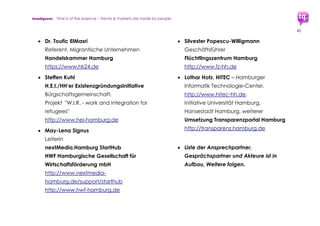 trendquest. Time is of the essence – Trends & Markets & People.
45
etc. um diese umzusetzen. Infrastruktur:
Ideal dazu wären passende Datenbank-
oder Kommunikations-Plattformen (zB
Transparenzportal?), um diese Lösung
schnell an Bedarfe bei Flüchtlingen,
Helfern und Behörden anzupassen.
 Weitere Daten und Details auszuarbeiten
7.3.2 Ankommen, Flüchtlings-Status,
schnelle Registrierung, Förderung
 Digitale Erst-Registrierung & Mobile ID als
Vorab-Ausweis gleich bei Einwanderung
bzw Anmeldung in ersten Auffang-
Unterkunft. Diese ID ergänzt/ersetzt
temporär Pass/Ausweis.
Vergleichsmodell: ähnlich, etabliert:
Mobile Ticketing an Flughäfen
Umsetzbarkeit: Machbar. Technologien
vorhanden/bereits im EInsatz:
Verbindung persönliche Identifizierung
mit Sim-Card und IMEI-Nr. (Infrastruktur
Mobiltelefonprovider), um z.B. Kopien o.
Fälschungen zu vermeiden.
Datenschutz: wichtig, integrieren, z.B
Schutz vor Bewegungsprofil-Erstellung.
 Weitere Daten und Details auszuarbeiten
 