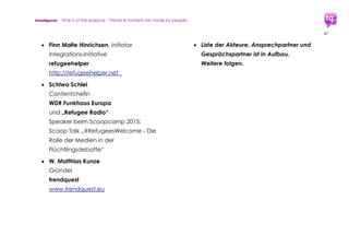 trendquest. Time is of the essence – Trends & Markets & People.
47
8. Termine, Treffen,
Workshops,
Konferenzen
Gemeinsam Ideen, Initiativen, Lösungen
zusammenbringen. Für Austausch und
Diskussion zu bestehenden und machbaren
Lösungswegen sind Treffen, Konferenzen und
Workshops hilfreich und wichtig.
In Hamburg, Berlin und weiteren Städten sind
in kurzer Zeit Veranstaltungen zur Diskussion
und Konzipierung, sowie Erstellung digitaler
Anwendungen (Hackathons) und
weiterführender Lösungsmodelle entstanden
und am Entstehen:
Beispiele bisheriger Termine:
 refugeehelper hackathon, Hamburg
17.10.2015, 10:00 Uhr
SpeedUP!Europe Hub, Gaussstraße 136,
22765 Hamburg
Veranstaltung, vorbereitend und
Konzeption für Hackathon-
Veranstaltung „Hacks for Goods“ am
5.+6. November 2015, Hamburg.
Kurzdefinition Hackathon: Entwicklung
von Software in Kleingruppen über
einen oder mehrere Tage hinweg. Ziel:
Erstellung von Software- & Datenbank-
Netzwerk-Lösungen und Anwendungen
(Open Source-Basis), die der Flüchtlings-
Integration und -Hilfe dienen.
Teilnehmer: Programmierung, Design
(Grafik, Interface, etc.),
Projektmanagement, Themen-Expertise.
 