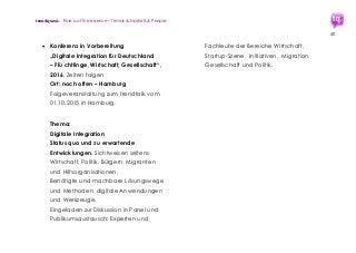 trendquest. Time is of the essence – Trends & Markets & People.
50
 Konferenz in Vorbereitung
„Digitale Integration für Deutschland
– Flü chtlinge, Wirtschaft, Gesellschaft“,
2016, Zeiten folgen
Ort: noch offen – Hamburg
Folgeveranstaltung zum trendtalk vom
01.10.2015 in Hamburg.
Thema:
Digitale Integration
Status quo und zu erwartende
Entwicklungen. Sichtweisen seitens
Wirtschaft, Politik, Bürgern, Migranten
und Hilfsorganisationen.
Benötigte und machbare Lösungswege
und Methoden, digitale Anwendungen
und Werkzeuge.
Eingeladen zur Diskussion in Panel und
Publikumsaustausch: Experten und
Fachleute der Bereiche Wirtschaft,
Startup-Szene, Initiativen, Migration,
Gesellschaft und Politik.
 
