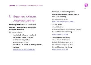 trendquest. Time is of the essence – Trends & Markets & People.
51
9. Experten, Akteure,
Ansprechpartner
Hamburg: Städtische und Öffentliche
Initiativen, Handelskammer Hamburg,
Universität Hamburg
(Liste zu erweitern)
 Senatorin Dr. Melanie Leonhard
Behörde für Arbeit, Soziales,
Familie und Integration,
Hansestadt Hamburg
Projekt "W.I.R. - Work and Integration for
Refugees"
http://www.hamburg.de/basfi
 Senatorin Katharina Fegebank
Behörde für Wissenschaft, Forschung
und Gleichstellung,
Hansestadt Hamburg
http://www.hamburg.de/bwf
 Adrian Ulrich
Geschäftsführer
Geschäftsbereich Innovation & Umwelt
Handelskammer Hamburg
https://www.hk24.de
 Jeannette Gonnermann
stellv. Geschäftsführerin,
Leiterin Gründungszentrum /
Einheitlicher Ansprechpartner
Handelskammer Hamburg
https://www.hk24.de
 