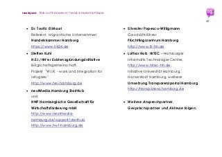 trendquest. Time is of the essence – Trends & Markets & People.
52
 Dr. Toufic El Masri
Referent, Migrantische Unternehmen
Handelskammer Hamburg
https://www.hk24.de
 Steffen Kuhl
H.E.I./HH‘er ExistenzgründungsInitiative
Bürgschaftsgemeinschaft.
Projekt "W.I.R. - work and integration for
refugees"
http://www.hei-hamburg.de
 nextMedia.Hamburg StartHub
und
HWF Hamburgische Gesellschaft für
Wirtschaftsförderung mbH
http://www.nextmedia-
hamburg.de/support/starthub
http://www.hwf-hamburg.de
 Silvester Popescu-Willigmann
Geschäftsführer
Flüchtlingszentrum Hamburg
http://www.fz-hh.de
 Lothar Hotz, HITEC – Hamburger
Informatik Technologie-Center,
http://www.hitec-hh.de,
Initiative Universität Hamburg,
Hansestadt Hamburg, weiterer
Umsetzung Transparenzportal Hamburg
http://transparenz.hamburg.de
 Weitere Ansprechpartner,
Gesprächspartner und Akteure folgen.
 