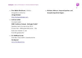 trendquest. Time is of the essence – Trends & Markets & People.
54
 Finn Malte Hinrichsen, Initiator
Integrations-Initiative
refugeehelper
http://refugeehelper.net
 Schiwa Schlei
Contentchefin
WDR Funkhaus Europa, „Refugee Radio“
Speaker beim Scoopcamp 2015:
Scoop Talk „#RefugeesWelcome - Die
Rolle der Medien in der
Flüchtlingsdebatte“
 W. Matthias Kunze
Gründer, Geschäftsf. Gesellschafter
trendquest
www.trendquest.eu
 Weitere Akteure, Ansprechpartner und
Gesprächspartner folgen.
 