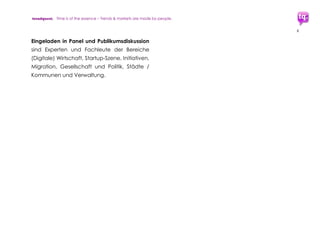 trendquest. Time is of the essence – Trends & Markets & People.
6
1.2 Analyse, Trends, Einflüsse,
Bedarf, Umsetzung & Steuerung
trendquest liefert mit dem vorliegenden
Trend-Report eine erste kurze Analyse zum
aktuellen Bestand und kommenden Bedarf.
Der Report benennt Einflussfaktoren und
analysiert Auswirkungen, Vorteile und
Potenziale des massiven Innovationsdrucks,
der durch die Flüchtlingskrise entsteht:
Potenziale für Wachstum und Entwicklung in
Wirtschaft, Arbeitsmärkten und Gesellschaft.
Im Rahmen der Recherchen erhielt
trendquest mehrfach von Seiten der
Initiativen, Wirtschafts-Akteure und Startup-
Szene die Anfrage, die hier geschilderten
benötigten Ausarbeitungen zu übernehmen.
Diese würden beinhalten
 Auswertung stets aktueller und
erforderlicher Daten
 Ausarbeitung der Umsetzungs-Schritte
 Unterstützung im Aufbau zentraler
Synergie-Plattformen
 weiterführende Recherche und
Planungshilfen-Entwicklung
trendquest ist bereit, diese Aufgaben zu
übernehmen, dann im Kooperations-Partner-
Verbund aus Akteuren der Wirtschaft,
öffentlichen Institutionen und Politik
Für die gewünschte Umsetzung benötigt
werden von Seiten der Wirtschaft
Kooperations- sowie Sponsoringpartner.
 