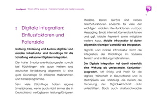 trendquest. Time is of the essence – Trends & Markets & People.
9
2. Status 10/2015:
Mehr Flüchtinge =
mehr Innovationsdruck
auf Gesellschaft
und Wirtschaft
Die internationale Flüchtlingskrise wird
vermutlich die kommenden 10 Jahre
bestimmen. Deutschland, stabile Demokratie
und Wirtschaftsnation, wird als Ziel für viele
Flüchlinge zum zentralen Einwanderungsland.
Die aktuellen Zahlen und Daten für
Deutschland und Europa weisen für das
kommende Jahr 2016 auf einen weiteren
Anstieg der Flüchtlingszahlen hin.
Aktuelle Schätzwerte: 1 Mio. bis über 3 Mio.
Flüchtlinge für das Jahr 2016 (je nach Quelle).
Diese Entwicklung erfordert Lösungen auf
mehreren Ebenen: kurzfristige, sowie mittel-
und langfristige Lösungen. Der Ausbau der
digitalen Infrastuktur und der Digital-
Wirtschaftswachstumsregionen wie etwa
Hamburg spielt dabei eine zentrale Rolle.
Durch die hohe Flüchtlings-Anzahl entsteht
auch ein starker Innovationsdruck auf
Deutschlands Gesellschaft, Sozialgefüge und
Wirtschaft, von dem Viele profitieren können.
___________________________________________________
Siehe auch trendquest-Studie und -Prognose:
„Infrastruktur – Zukunft der Zivilisation. Bedeutung für
Stabilität von Wirtschaft und Gesellschaft.
Deutschland im internationalen Vergleich.“ 2010.
 