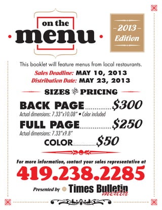 — 2013—
Edition
This booklet will feature menus from local restaurants.
Sales Deadline: MAY 10, 2013
Distribution Date: MAY 23, 2013
SIZES v PRICING
BACK PAGE.. . . . . . . . . . . . . . $300
Actual dimensions: 7.33”x10.08” • Color included
FULL PAGE.. . . . . . . . . . . . . . . . . $250
Actual dimensions: 7.33”x9.8”
	 COLOR....................$50
419.238.2285
For more information, contact your sales representative at
Presented by
 