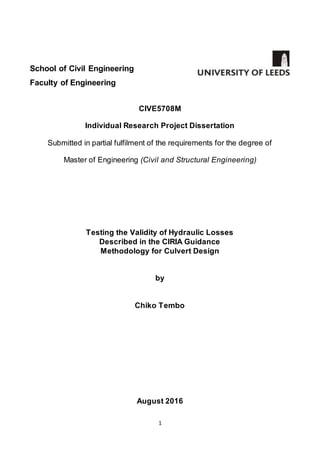 1
School of Civil Engineering
Faculty of Engineering
CIVE5708M
Individual Research Project Dissertation
Submitted in partial fulfilment of the requirements for the degree of
Master of Engineering (Civil and Structural Engineering)
Testing the Validity of Hydraulic Losses
Described in the CIRIA Guidance
Methodology for Culvert Design
by
Chiko Tembo
August 2016
 