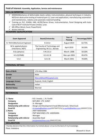 Field of Interest: Assembly, Application, Service and maintenance
SKILL & EXPERTISE
 MODES(Mechanics of deformable elastic solids), Instrumentation, physical techniques in industry,
NDT(non destructive testing of material part-1), Laser and applications, manufacturing automation
and mechatronics, robotics and automatic material handling
 Training on PLC, SCADA, HMI, AC/DC/Servo Drives, Instrumentation, Panel Designing with Auto
Cad at NCVT Institute Private Limited, surat.
 MS Office (Word, Excel, PowerPoint)
 Access internet.
ACADEMIC QUALIFICATION
Exam Appeared Board/University
Year of
Passing
Percentage/SGPA
B. TECH.(Mechanical Engineer) K.S.O.U August-2014 63.75%
M.Sc applied physics
(mechanics, NDT)
The Faculty of Technology and
Engineering, M.S.U., Baroda
April-2010 58.26%
B.Sc.(physics) V.N.S.G.U March- 2008 50.50%
H.S.C(CPMB) G.S.H.E.B Mar-apr-2003 49.47%
S.S.C G.S.E.B March-2001 70.00%
PERSONAL DETAILS
Date of Birth 17th May 1986
Gender Male
E-mail bhaveshkhunt86@gmail.com
Languages known Gujarati, Hindi, English
Nationality Indian
Marital Status Married
REFERENCES
1) Name : R.D. Jinwala , J. N. Parikh
Company : BATLIBOI LTD. SURAT
Designation : Sr. Manager
Relationship with referrer : Design and Development head (Mechanical) / (Electrical)
Email ID : rd.jinwala@batliboi.com(09979887929)/ jn.parikh@batliboi.com (09099972520)
2) Name : JIMIT MAKWANA
Company : PMT MACHINES LTD. VADODARA
Designation : Manager
Relationship with referrer : Assembly Head
Email ID : jm@pmtmachines.com (09601952188)
DECLARATION
I hereby declare that the information furnished above is true to the best of my knowledge.
Place: Vadodara
Bhavesh b. khunt
 