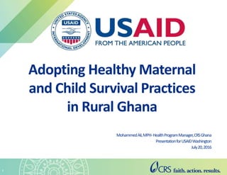 MohammedAli,MPH-HealthProgramManager,CRSGhana
PresentationforUSAIDWashington
July20,2016
1
Adopting Healthy Maternal
and Child Survival Practices
in Rural Ghana
 