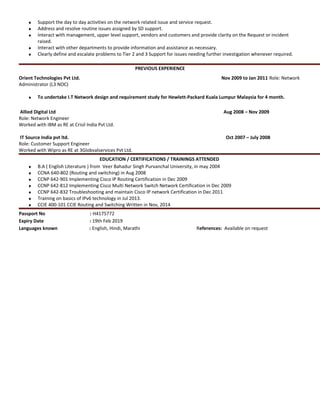 ♦ Support the day to day activities on the network related issue and service request.
♦ Address and resolve routine issues assigned by SD support.
♦ Interact with management, upper level support, vendors and customers and provide clarity on the Request or incident
raised.
♦ Interact with other departments to provide information and assistance as necessary.
♦ Clearly define and escalate problems to Tier 2 and 3 Support for issues needing further investigation whenever required.
PREVIOUS EXPERIENCE
Orient Technologies Pvt Ltd. Nov 2009 to Jan 2011 Role: Network
Administrator (L3 NOC)
♦ To undertake I.T Network design and requirement study for Hewlett-Packard Kuala Lumpur Malaysia for 4 month.
Allied Digital Ltd Aug 2008 – Nov 2009
Role: Network Engineer
Worked with IBM as RE at Crisil India Pvt Ltd.
IT Source India pvt ltd. Oct 2007 – July 2008
Role: Customer Support Engineer
Worked with Wipro as RE at 3Globvalservices Pvt Ltd.
EDUCATION / CERTIFICATIONS / TRAININGS ATTENDED
♦ B.A ( English Literature ) from Veer Bahadur Singh Purvanchal University, in may 2004
♦ CCNA 640-802 (Routing and switching) in Aug 2008
♦ CCNP 642-901 Implementing Cisco IP Routing Certification in Dec 2009
♦ CCNP 642-812 Implementing Cisco Multi Network Switch Network Certification in Dec 2009
♦ CCNP 642-832 Troubleshooting and maintain Cisco IP network Certification in Dec 2011
♦ Training on basics of IPv6 technology in Jul 2013.
♦ CCIE 400-101 CCIE Routing and Switching Written in Nov, 2014
Passport No : H4175772
Expiry Date : 19th Feb 2019
Languages known : English, Hindi, Marathi References: Available on request
 