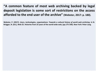 “A common feature of most web archiving backed by legal
deposit legislation is some sort of restrictions on the access
afforded to the end user of the archive” (Webster, 2017: p. 180).
Webster, P. (2017). Users, technologies, organisations: Towards a cultural history of world web archiving. In N.
Brügger, N. (Ed.), Web 25. Histories from 25 years of the world wide web, (pp.175-190). New York: Peter Lang.
 