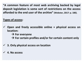 “A common feature of most web archiving backed by legal
deposit legislation is some sort of restrictions on the access
afforded to the end user of the archive” (Webster, 2017: p. 180).
Types of access:
ü Open and freely accessible online + physical access on
location:
à For everyone
à For certain profiles and/or for certain content only
ü 3. Only physical access on location
ü 4. No access
 