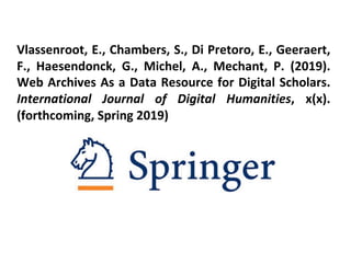 Vlassenroot, E., Chambers, S., Di Pretoro, E., Geeraert,
F., Haesendonck, G., Michel, A., Mechant, P. (2019).
Web Archives As a Data Resource for Digital Scholars.
International Journal of Digital Humanities, x(x).
(forthcoming, Spring 2019)
 