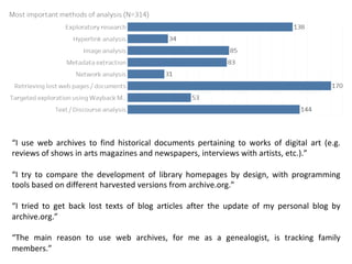 “I use web archives to find historical documents pertaining to works of digital art (e.g.
reviews of shows in arts magazines and newspapers, interviews with artists, etc.).”
“I try to compare the development of library homepages by design, with programming
tools based on different harvested versions from archive.org.”
“I tried to get back lost texts of blog articles after the update of my personal blog by
archive.org.”
“The main reason to use web archives, for me as a genealogist, is tracking family
members.”
 