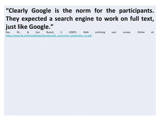 “Clearly Google is the norm for the participants.
They expected a search engine to work on full text,
just like Google.”
Ras, M., & Van Bussel, S. (2007). Web archiving user survey. Online at:
https://www.kb.nl/sites/default/files/docs/kb_usersurvey_webarchive_en.pdf.
 