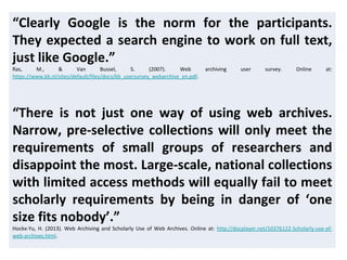 “Clearly Google is the norm for the participants.
They expected a search engine to work on full text,
just like Google.”
Ras, M., & Van Bussel, S. (2007). Web archiving user survey. Online at:
https://www.kb.nl/sites/default/files/docs/kb_usersurvey_webarchive_en.pdf.
“There is not just one way of using web archives.
Narrow, pre-selective collections will only meet the
requirements of small groups of researchers and
disappoint the most. Large-scale, national collections
with limited access methods will equally fail to meet
scholarly requirements by being in danger of ‘one
size fits nobody’.”
Hockx-Yu, H. (2013). Web Archiving and Scholarly Use of Web Archives. Online at: http://docplayer.net/10376122-Scholarly-use-of-
web-archives.html.
 