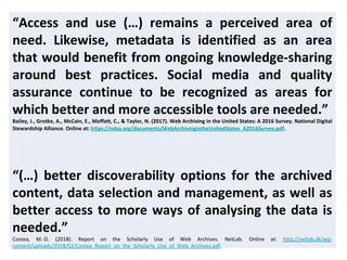 “Access and use (…) remains a perceived area of
need. Likewise, metadata is identified as an area
that would benefit from ongoing knowledge-sharing
around best practices. Social media and quality
assurance continue to be recognized as areas for
which better and more accessible tools are needed.”
Bailey, J., Grotke, A., McCain, E., Moffatt, C., & Taylor, N. (2017). Web Archiving in the United States: A 2016 Survey. National Digital
Stewardship Alliance. Online at: https://ndsa.org/documents/WebArchivingintheUnitedStates_A2016Survey.pdf.
“(…) better discoverability options for the archived
content, data selection and management, as well as
better access to more ways of analysing the data is
needed.”
Costea, M.-D. (2018). Report on the Scholarly Use of Web Archives. NetLab. Online at: http://netlab.dk/wp-
content/uploads/2018/02/Costea_Report_on_the_Scholarly_Use_of_Web_Archives.pdf.
 