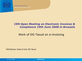 European Commission
           Taxation and Customs Union




           CEN Open Meeting on Electronic Invoices &
              Compliance 19th June 2008 in Brussels


                 Work of DG Taxud on e-invoicing




Rolf Diemer, Head of Unit, DG Taxud




19 June 2008                            Rolf Diemer   1
 