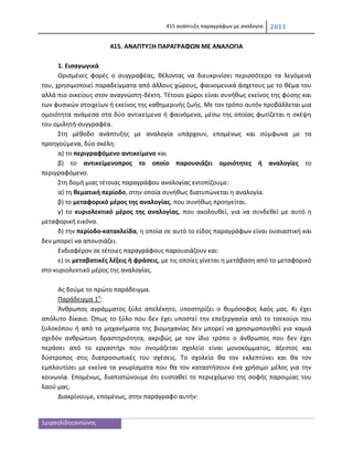 415 ανάπτυξθ παραγράφων με αναλογία   2011

                       415. ΑΝΑΠΤΥΞΗ ΠΑΡΑΓΡΑΦΩΝ ΜΕ ΑΝΑΛΟΓΙΑ

      1. Ειςαγωγικά
      Οριςμζνεσ φορζσ ο ςυγγραφζασ, κζλοντασ να διευκρινίςει περιςςότερο τα λεγόμενά
του, χρθςιμοποιεί παραδείγματα από άλλουσ χϊρουσ, φαινομενικά άςχετουσ με το κζμα του
αλλά πιο οικείουσ ςτον αναγνϊςτθ-δζκτθ. Τζτοιοι χϊροι είναι ςυνικωσ εκείνοσ τθσ φφςθσ και
των φυςικϊν ςτοιχείων ι εκείνοσ τθσ κακθμερινισ ηωισ. Με τον τρόπο αυτόν προβάλλεται μια
ομοιότθτα ανάμεςα ςτα δφο αντικείμενα ι φαινόμενα, μζςω τθσ οποίασ φωτίηεται θ ςκζψθ
του ομιλθτι-ςυγγραφζα.
      Στθ μζκοδο ανάπτυξθσ με αναλογία υπάρχουν, επομζνωσ και ςφμφωνα με τα
προθγοφμενα, δφο ςκζλθ:
      α) το περιγραφόμενο αντικείμενο και
      β) το αντικείμενοπροσ το οποίο παρουςιάηει ομοιότθτεσ ι αναλογίεσ το
περιγραφόμενο.
      Στθ δομι μιασ τζτοιασ παραγράφου αναλογίασ εντοπίηουμε:
      α) τθ κεματικι περίοδο, ςτθν οποία ςυνικωσ διατυπϊνεται θ αναλογία.
      β) το μεταφορικό μζροσ τθσ αναλογίασ, που ςυνικωσ προθγείται.
      γ) το κυριολεκτικό μζροσ τθσ αναλογίασ, που ακολουκεί, για να ςυνδεκεί με αυτό θ
μεταφορικι εικόνα.
      δ) τθν περίοδο-κατακλείδα, θ οποία ςε αυτό το είδοσ παραγράφων είναι ουςιαςτικι και
δεν μπορεί να απουςιάηει.
      Ενδιαφζρον ςε τζτοιεσ παραγράφουσ παρουςιάηουν και:
      ε) οι μεταβατικζσ λζξεισ ι φράςεισ, με τισ οποίεσ γίνεται θ μετάβαςθ από το μεταφορικό
ςτο κυριολεκτικό μζροσ τθσ αναλογίασ.

     Ασ δοφμε το πρϊτο παράδειγμα.
     Παράδειγμα 1ο:
     Άνκρωποσ αγράμματοσ ξφλο απελζκθτο, υποςτθρίηει ο κυμόςοφοσ λαόσ μασ. Κι ζχει
απόλυτο δίκαιο. Όπωσ το ξφλο που δεν ζχει υποςτεί τθν επεξεργαςία από το τςεκοφρι του
ξυλοκόπου ι από τα μθχανιματα τθσ βιομθχανίασ δεν μπορεί να χρθςιμοποιθκεί για καμιά
ςχεδόν ανκρϊπινθ δραςτθριότθτα, ακριβϊσ με τον ίδιο τρόπο ο άνκρωποσ που δεν ζχει
περάςει από το εργαςτιρι που ονομάηεται ςχολείο είναι μονοκόμματοσ, άξεςτοσ και
δφςτροποσ ςτισ διαπροςωπικζσ του ςχζςεισ. Το ςχολείο κα τον εκλεπτφνει και κα τον
εμπλουτίςει με εκείνα τα γνωρίςματα που κα τον καταςτιςουν ζνα χριςιμο μζλοσ για τθν
κοινωνία. Επομζνωσ, διαπιςτϊνουμε ότι ευςτακεί το περιεχόμενο τθσ ςοφισ παροιμίασ του
λαοφ μασ.
     Διακρίνουμε, επομζνωσ, ςτθν παράγραφο αυτιν:


1μιχαθλίδθσαντϊνθσ
 