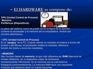 -- El HARDWAREEl HARDWARE se compone de:se compone de:
CPU (Unidad Central de Proceso)CPU (Unidad Central de Proceso)
MemoriaMemoria
Periféricos (Dispositivos)Periféricos (Dispositivos)
La placa del sistema, como se puede ver en la figura de la derecha,La placa del sistema, como se puede ver en la figura de la derecha,
contiene el procesador y la memoria de la computadora. Ambos soncontiene el procesador y la memoria de la computadora. Ambos son
circuitos electrónicos.circuitos electrónicos.
•• CPUCPU ((Unidad Central de Proceso)Unidad Central de Proceso)
Es el “Es el “cerebrocerebro” de la PC. Cuando damos un mandato al sistema a través del” de la PC. Cuando damos un mandato al sistema a través del
teclado o del Mouse, el procesador analiza el mandato, efectúa lateclado o del Mouse, el procesador analiza el mandato, efectúa la
función del mismo y envía los resultados.función del mismo y envía los resultados.
•• MEMORIAMEMORIA
Hay muchas clases deHay muchas clases de memoriamemoria, la que más utilizamos es:, la que más utilizamos es: RAMRAM (Memoria de(Memoria de
Acceso Aleatorio): es un dispositivo capaz de almacenarAcceso Aleatorio): es un dispositivo capaz de almacenar
transitoriamente información. Es la memoria con la cual estamostransitoriamente información. Es la memoria con la cual estamos
trabajando permanentemente. La memoria RAM tiene una importantetrabajando permanentemente. La memoria RAM tiene una importante
imitación que debemos tener en cuenta frecuenteimitación que debemos tener en cuenta frecuente
 