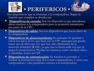 •• PERIFERICOS •PERIFERICOS •
Son dispositivos que se conectan a la computadora. Según laSon dispositivos que se conectan a la computadora. Según la
función que cumplen se dividen en:función que cumplen se dividen en:
 Dispositivos de entrada:Dispositivos de entrada: Son los dispositivos que introducenSon los dispositivos que introducen
datos externos a la computadora para su posterior tratamientodatos externos a la computadora para su posterior tratamiento
por parte de la CPU.por parte de la CPU.
 Dispositivos de salida:Dispositivos de salida: Son los dispositivos que sacan datos deSon los dispositivos que sacan datos de
la computadora.la computadora.
 Dispositivos de almacenamiento:Dispositivos de almacenamiento: Se encargan de guardar oSe encargan de guardar o
salvar los datos de los que hace uso la CPU para que ésta puedasalvar los datos de los que hace uso la CPU para que ésta pueda
hacer uso de ellos una vez que han sido eliminados de lahacer uso de ellos una vez que han sido eliminados de la
memoria principal (RAM), ya que ésta se borra cada vez que sememoria principal (RAM), ya que ésta se borra cada vez que se
apaga la computadora. Pueden ser internos, como un disco duro,apaga la computadora. Pueden ser internos, como un disco duro,
o extraíbles, como un CD.o extraíbles, como un CD.
 Dispositivos de comunicación:Dispositivos de comunicación: Su función es permitir oSu función es permitir o
facilitar la interacción entre dos o más computadoras, o entre unafacilitar la interacción entre dos o más computadoras, o entre una
computadora y otro periférico externo a la computadoracomputadora y otro periférico externo a la computadora
 