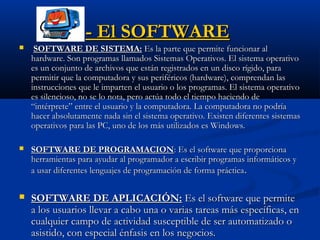 - El SOFTWARE- El SOFTWARE
 SOFTWARE DE SISTEMA:SOFTWARE DE SISTEMA: Es la parte que permite funcionar alEs la parte que permite funcionar al
hardware. Son programas llamados Sistemas Operativos. El sistema operativohardware. Son programas llamados Sistemas Operativos. El sistema operativo
es un conjunto de archivos que están registrados en un disco rígido, paraes un conjunto de archivos que están registrados en un disco rígido, para
permitir que la computadora y sus periféricos (hardware), comprendan laspermitir que la computadora y sus periféricos (hardware), comprendan las
instrucciones que le imparten el usuario o los programas. El sistema operativoinstrucciones que le imparten el usuario o los programas. El sistema operativo
es silencioso, no se lo nota, pero actúa todo el tiempo haciendo dees silencioso, no se lo nota, pero actúa todo el tiempo haciendo de
“intérprete” entre el usuario y la computadora. La computadora no podría“intérprete” entre el usuario y la computadora. La computadora no podría
hacer absolutamente nada sin el sistema operativo. Existen diferentes sistemashacer absolutamente nada sin el sistema operativo. Existen diferentes sistemas
operativos para las PC, uno de los más utilizados es Windows.operativos para las PC, uno de los más utilizados es Windows.
 SOFTWARE DE PROGRAMACIONSOFTWARE DE PROGRAMACION: Es el software que proporciona: Es el software que proporciona
herramientas para ayudar al programador a escribir programas informáticos yherramientas para ayudar al programador a escribir programas informáticos y
a usar diferentes lenguajes de programación de forma prácticaa usar diferentes lenguajes de programación de forma práctica..
 SOFTWARE DE APLICACIÓN:SOFTWARE DE APLICACIÓN: Es el software que permiteEs el software que permite
a los usuarios llevar a cabo una o varias tareas más específicas, ena los usuarios llevar a cabo una o varias tareas más específicas, en
cualquier campo de actividad susceptible de ser automatizado ocualquier campo de actividad susceptible de ser automatizado o
asistido, con especial énfasis en los negocios.asistido, con especial énfasis en los negocios.
 