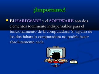 ¡Importante!¡Importante!
 ElEl HARDWAREHARDWARE y ely el SOFTWARESOFTWARE son dosson dos
elementos totalmente indispensables para elelementos totalmente indispensables para el
funcionamiento de la computadora. Si alguno defuncionamiento de la computadora. Si alguno de
los dos faltara la computadora no podría hacerlos dos faltara la computadora no podría hacer
absolutamente nada.absolutamente nada.
 