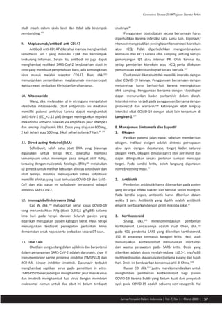 57Jurnal Penyakit Dalam Indonesia | Vol. 7, No. 1 | Maret 2020 |
Coronavirus Disease 2019:Tinjauan LiteraturTerkini
studinya.89
studi masih dalam skala kecil dan tidak ada kelompok
pembanding.102
9.	 Meplazumab/antibodi anti-CD147
Antibodi anti-CD147 diketahui mampu menghambat
kemotaksis sel T yang diinduksi CyPA dan berdampak
berkurang inflamasi. Selain itu, antibodi ini juga dapat
menghambat replikasi SARS-CoV-2 berdasarkan studi in
vitro yang membuat pengetahuan baru, ada kemungkinan
virus masuk melalui reseptor CD147. Bian, dkk.103
menunjukkan penambahan meplazumab mempercepat
waktu rawat, perbaikan klinis dan bersihan virus.
10.	 Nitazoxanide
Wang, dkk. melakukan uji in vitro guna mengetahui
efektivitas nitazoxanide. Obat antiprotoza ini diketahui
memiliki potensi antivirus karena dapat menghambat
SARS-CoV-2 (EC50
=2.12 µM) dengan meningkatkan regulasi
mekanisma antivirus bawaan via amplifikasi jalur IFN tipe I
dan sensing sitoplasmik RNA. Dosis yang diajukan 600 mg,
2 kali sehari atau 500 mg, 3 kali sehari selama 7 hari.95, 104
11.	 Direct-acting Antiviral (DAA)
Sofosbuvir, salah satu obat DAA yang biasanya
digunakan untuk terapi HCV, diketahui memiliki
kemampuan untuk menempel pada tempat aktif RdRp,
bersaing dengan nukleotida fisiologis. Efilky105
melakukan
uji genetik untuk melihat kekuatan afinitas sofosbuvir dan
obat lainnya. Hasilnya menunjukkan bahwa sofosbuvir
memiliki afinitas yang kuat terhadap COVID-19 dan SARS-
CoV dan atas dasar ini sofosbuvir berpotensi sebagai
antivirus SARS-CoV-2.
12.	 Imunoglobulin Intravena (IVIg)
Cao W, dkk.106
melaporkan serial kasus COVID-19
yang menambahkan IVIg (dosis 0,3-0,5 g/kgBB) selama
lima hari pada terapi standar. Seluruh pasien yang
diberikan merupakan pasien kategori berat. Hasil terapi
menunjukkan terdapat percepatan perbaikan klinis
demam dan sesak napas serta perbaikan secara CT-scan.
13.	 Obat Lain
Obat lain yang sedang dalam uji klinis dan berpotensi
dalam penanganan SARS-CoV-2 adalah darunavir, type II
transmembrane serine protease inhibitor (TMSPSS2) dan
BCR-ABL kinase inhibitor imatinib. Darunavir terbukti
menghambat replikasi virus pada penelitian in vitro.
TMPSPSS2 bekerja dengan menghambat jalur masuk virus
dan imatinib menghambat fusi virus dengan membran
endosomal namun untuk dua obat ini belum terdapat
Penggunaan obat-obatan secara bersamaan harus
diperhatikan karena interaksi satu sama lain. Lopinavir/
ritonavir menyebabkan peningkatan konsentrasi klorokuin
atau HCQ. Tidak diperbolehkan mengombinasikan
klorokuin dan HCQ karena efek samping jantung berupa
pemanjangan QT atau interval PR. Oleh karena itu,
setiap pemberian klorokuin atau HCQ perlu dilakukan
pemantauan elektrokardiografi secara berkala.107
Oseltamivir diketahui tidak memiliki interaksi dengan
obat COVID-19 lainnya. Penggunaan bersamaan dengan
metotreksat harus berhati-hati karena meningkatkan
efek samping. Penggunaan bersama dengan klopidogrel
dapat menurunkan kadar oseltamivir dalam darah.
Interaksi minor terjadi pada penggunaan bersama dengan
probenecid dan warfarin.108
Keterangan lebih lengkap
interaksi obat COVID-19 dengan obat lain tercantum di
Lampiran 2.107
B. Manajemen Simtomatik dan Suportif
1.	 Oksigen
Pastikan patensi jalan napas sebelum memberikan
oksigen. Indikasi oksigen adalah distress pernapasan
atau syok dengan desaturase, target kadar saturasi
oksigen >94%. Oksigen dimulai dari 5 liter per menit dan
dapat ditingkatkan secara perlahan sampai mencapai
target. Pada kondisi kritis, boleh langsung digunakan
nonrebreathing mask.57
2.	 Antibiotik
Pemberian antibiotik hanya dibenarkan pada pasien
yang dicurigai infeksi bakteri dan bersifat sedini mungkin.
Pada kondisi sepsis, antibiotik harus diberikan dalam
waktu 1 jam. Antibiotik yang dipilih adalah antibiotik
empirik berdasarkan dengan profil mikroba lokal.57
3.	 Kortikosteroid
Shang, dkk.109
merekomendasikan pemberian
kortiksteroid. Landasannya adalah studi Chen, dkk.110
pada 401 penderita SARS yang diberikan kortiksteroid,
152 di antaranya termasuk kategori kritis. Hasil studi
menunjukkan kortikosteroid menurunkan mortalitas
dan waktu perawatan pada SARS kritis. Dosis yang
diberikan adalah dosis rendah-sedang (≤0.5-1 mg/kgBB
metilprednisolon atau ekuivalen) selama kurang dari tujuh
hari. Dosis ini berdasarkan konsensus ahli di China.110
Russel CD, dkk.111
justru merekomendasikan untuk
menghindari pemberian kortikosteroid bagi pasien
COVID-19 karena bukti yang belum kuat dan penyebab
syok pada COVID-19 adalah sekuens non-vasogenik. Hal
 