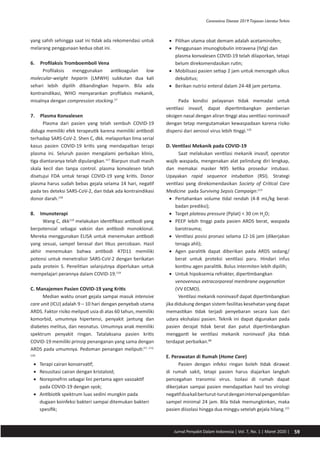 59Jurnal Penyakit Dalam Indonesia | Vol. 7, No. 1 | Maret 2020 |
Coronavirus Disease 2019:Tinjauan LiteraturTerkini
yang sahih sehingga saat ini tidak ada rekomendasi untuk
melarang penggunaan kedua obat ini.
6.	 Profilaksis Tromboemboli Vena
Profilaksis menggunakan antikoagulan low
molecular-weight heparin (LMWH) subkutan dua kali
sehari lebih dipilih dibandingkan heparin. Bila ada
kontraindikasi, WHO menyarankan profilaksis mekanik,
misalnya dengan compression stocking.57
7.	 Plasma Konvalesen
Plasma dari pasien yang telah sembuh COVID-19
diduga memiliki efek terapeutik karena memiliki antibodi
terhadap SARS-CoV-2. Shen C, dkk. melaporkan lima serial
kasus pasien COVID-19 kritis yang mendapatkan terapi
plasma ini. Seluruh pasien mengalami perbaikan klinis,
tiga diantaranya telah dipulangkan.117
Biarpun studi masih
skala kecil dan tanpa control. plasma konvalesen telah
disetujui FDA untuk terapi COVID-19 yang kritis. Donor
plasma harus sudah bebas gejala selama 14 hari, negatif
pada tes deteksi SARS-CoV-2, dan tidak ada kontraindikasi
donor darah.118
8.	 Imunoterapi
Wang C, dkk119
melakukan identifikasi antibodi yang
berpotensial sebagai vaksin dan antibodi monoklonal.
Mereka menggunakan ELISA untuk menemukan antibodi
yang sesuai, sampel berasal dari tikus percobaan. Hasil
akhir menemukan bahwa antibodi 47D11 memiliki
potensi untuk menetralisir SARS-CoV-2 dengan berikatan
pada protein S. Penelitian selanjutnya diperlukan untuk
mempelajari perannya dalam COVID-19.119
C. Manajemen Pasien COVID-19 yang Kritis
Median waktu onset gejala sampai masuk intensive
care unit (ICU) adalah 9 – 10 hari dengan penyebab utama
ARDS. Faktor risiko meliputi usia di atas 60 tahun, memiliki
komorbid, umumnya hipertensi, penyakit jantung dan
diabetes melitus, dan neonatus. Umumnya anak memiliki
spektrum penyakit ringan. Tatalaksana pasien kritis
COVID-19 memiliki prinsip penanganan yang sama dengan
ARDS pada umumnya. Pedoman penangan meliputi:57, 113,
120
•	 Terapi cairan konservatif;
•	 Resusitasi cairan dengan kristaloid;
•	 Norepinefrin sebagai lini pertama agen vasoaktif
pada COVID-19 dengan syok;
•	 Antibiotik spektrum luas sedini mungkin pada
dugaan koinfeksi bakteri sampai ditemukan bakteri
spesifik;
•	 Pilihan utama obat demam adalah acetaminofen;
•	 Penggunaan imunoglobulin intravena (IVIg) dan
plasma konvalesen COVID-19 telah dilaporkan, tetapi
belum direkomendasikan rutin;
•	 Mobilisasi pasien setiap 2 jam untuk mencegah ulkus
dekubitus;
•	 Berikan nutrisi enteral dalam 24-48 jam pertama.
Pada kondisi pelayanan tidak memadai untuk
ventilasi invasif, dapat dipertimbangkan pemberian
oksigen nasal dengan aliran tinggi atau ventilasi noninvasif
dengan tetap mengutamakan kewaspadaan karena risiko
dispersi dari aerosol virus lebih tinggi.120
D. Ventilasi Mekanik pada COVID-19
Saat melakukan ventilasi mekanik invasif, operator
wajib waspada, mengenakan alat pelindung diri lengkap,
dan memakai masker N95 ketika prosedur intubasi.
Upayakan rapid sequence intubation (RSI). Strategi
ventilasi yang direkomendasikan Society of Critical Care
Medicine pada Surviving Sepsis Campaign:113
•	 Pertahankan volume tidal rendah (4-8 mL/kg berat-
badan prediksi);
•	 Target plateau pressure (Pplat) < 30 cm H2
O;
•	 PEEP lebih tinggi pada pasien ARDS berat, waspada
barotrauma;
•	 Ventilasi posisi pronasi selama 12-16 jam (dikerjakan
tenaga ahli);
•	 Agen paralitik dapat diberikan pada ARDS sedang/
berat untuk proteksi ventilasi paru. Hindari infus
kontinu agen paralitik. Bolus intermiten lebih dipilih;
•	 Untuk hipoksemia refrakter, dipertimbangkan
venovenous extracorporeal membrane oxygenation
(VV ECMO).
Ventilasi mekanik noninvasif dapat dipertimbangkan
jika didukung dengan sistem fasilitas kesehatan yang dapat
memastikan tidak terjadi penyebaran secara luas dari
udara ekshalasi pasien. Teknik ini dapat digunakan pada
pasien derajat tidak berat dan patut dipertimbangkan
mengganti ke ventilasi mekanik noninvasif jika tidak
terdapat perbaikan.88
E. Perawatan di Rumah (Home Care)
Pasien dengan infeksi ringan boleh tidak dirawat
di rumah sakit, tetapi pasien harus diajarkan langkah
pencegahan transmisi virus. Isolasi di rumah dapat
dikerjakan sampai pasien mendapatkan hasil tes virologi
negatifduakaliberturut-turutdenganintervalpengambilan
sampel minimal 24 jam. Bila tidak memungkinkan, maka
pasien diisolasi hingga dua minggu setelah gejala hilang.121
 
