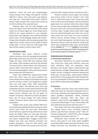 50 | Jurnal Penyakit Dalam Indonesia | Vol. 7, No. 1 | Maret 2020
Adityo Susilo, C. Martin Rumende, Ceva W Pitoyo,Widayat Djoko Santoso, MiraYulianti, Herikurniawan, Robert Sinto, Gurmeet Singh, Leonard Nainggolan, Erni J
Nelwan, Lie Khie Chen,AlvinaWidhani, EdwinWijaya, BramantyaWicaksana, Maradewi Maksum, Firda Annisa, Chyntia OM Jasirwan, EvyYunihastuti
dilaporkan.51
Belum ada studi yang menghubungkan
riwayat penyakit asma dengan kemungkinan terinfeksi
SARS-CoV-2. Namun, studi meta-analisis yang dilakukan
oleh Yang, dkk.52
menunjukkan bahwa pasien COVID-19
dengan riwayat penyakit sistem respirasi akan cenderung
memiliki manifestasi klinis yang lebih parah.
Beberapa faktor risiko lain yang ditetapkan oleh
Centers for Disease Control and Prevention (CDC) adalah
kontak erat, termasuk tinggal satu rumah dengan pasien
COVID-19 dan riwayat perjalanan ke area terjangkit.
Berada dalam satu lingkungan namun tidak kontak dekat
(dalam radius 2 meter) dianggap sebagai risiko rendah.53
Tenaga medis merupakan salah satu populasi yang berisiko
tinggi tertular. Di Italia, sekitar 9% kasus COVID-19 adalah
tenaga medis.54
Di China, lebih dari 3.300 tenaga medis
juga terinfeksi, dengan mortalitas sebesar 0,6%.55
MANIFESTASI KLINIS
Manifestasi klinis pasien COVID-19 memiliki
spektrum yang luas, mulai dari tanpa gejala (asimtomatik),
gejala ringan, pneumonia, pneumonia berat, ARDS, sepsis,
hingga syok sepsis. Sekitar 80% kasus tergolong ringan
atau sedang, 13,8% mengalami sakit berat, dan sebanyak
6,1% pasien jatuh ke dalam keadaan kritis. Berapa besar
proporsi infeksi asimtomatik belum diketahui.21
Viremia
dan viral load yang tinggi dari swab nasofaring pada pasien
yang asimptomatik telah dilaporkan.56
Gejala ringan didefinisikan sebagai pasien dengan
infeksi akut saluran napas atas tanpa komplikasi, bisa
disertai dengan demam, fatigue, batuk (dengan atau tanpa
sputum), anoreksia, malaise, nyeri tenggorokan, kongesti
nasal, atau sakit kepala. Pasien tidak membutuhkan
suplementasi oksigen. Pada beberapa kasus pasien juga
mengeluhkan diare dan muntah seperti terlihat pada tabel
3.3, 26
Pasien COVID-19 dengan pneumonia berat ditandai
dengan demam, ditambah salah satu dari gejala: (1)
frekuensi pernapasan >30x/menit (2) distres pernapasan
berat, atau (3) saturasi oksigen 93% tanpa bantuan
oksigen. Pada pasien geriatri dapat muncul gejala-gejala
yang atipikal.57
Sebagian besar pasien yang terinfeksi SARS-CoV-2
menunjukkangejala-gejalapadasistempernapasanseperti
demam, batuk, bersin, dan sesak napas.1
Berdasarkan
data 55.924 kasus, gejala tersering adalah demam, batuk
kering, dan fatigue. Gejala lain yang dapat ditemukan
adalah batuk produktif, sesak napas, sakit tenggorokan,
nyeri kepala, mialgia/artralgia, menggigil, mual/muntah,
kongesti nasal, diare, nyeri abdomen, hemoptisis, dan
kongesti konjungtiva.21
Lebih dari 40% demam pada
pasien COVID-19 memiliki suhu puncak antara 38,1-39°C,
sementara 34% mengalami demam suhu lebih dari 39°C.3
Perjalanan penyakit dimulai dengan masa inkubasi
yang lamanya sekitar 3-14 hari (median 5 hari). Pada
masa ini leukosit dan limfosit masih normal atau sedikit
menurun dan pasien tidak bergejala. Pada fase berikutnya
(gejala awal), virus menyebar melalui aliran darah, diduga
terutama pada jaringan yang mengekspresi ACE2 seperti
paru-paru, saluran cerna dan jantung. Gejala pada fase ini
umumnya ringan. Serangan kedua terjadi empat hingga
tujuh hari setelah timbul gejala awal. Pada saat ini pasien
masih demam dan mulai sesak, lesi di paru memburuk,
limfosit menurun. Penanda inflamasi mulai meningkat
dan mulai terjadi hiperkoagulasi. Jika tidak teratasi, fase
selanjutnya inflamasi makin tak terkontrol, terjadi badai
sitokin yang mengakibatkan ARDS, sepsis, dan komplikasi
lainnya (Gambar 4)3, 49, 58, 60, 64-66
Gambar 5 menunjukkan
perjalanan penyakit pada pasien COVID-19 yang berat dan
onset terjadinya gejala dari beberapa laporan.3, 49, 58, 60, 64
PEMERIKSAAN PENUNJANG
A. Pemeriksaan Laboratorium
Pemeriksaan laboratorium lain seperti hematologi
rutin, hitung jenis, fungsi ginjal, elektrolit, analisis gas
darah, hemostasis, laktat, dan prokalsitonin dapat
dikerjakan sesuai dengan indikasi. Trombositopenia juga
kadang dijumpai, sehingga kadang diduga sebagai pasien
dengue.Yan,dkk.67
diSingapuramelaporkanadanyapasien
positif palsu serologi dengue, yang kemudian diketahui
positif COVID-19. Karena gejala awal COVID-19 tidak khas,
hal ini harus diwaspadai. Profil temuan laboratorium pada
pasien COVID-19 dapat dilihat pada Tabel 3.
B. Pencitraan
Modalitas pencitraan utama yang menjadi pilihan
adalah foto toraks dan Computed Tomography Scan (CT-
scan) toraks. Pada foto toraks dapat ditemukan gambaran
seperti opasifikasi ground-glass, infiltrat, penebalan
peribronkial, konsolidasi fokal, efusi pleura, dan
atelectasis, seperti terlihat pada Gambar 6. Foto toraks
kurang sensitif dibandingkan CT scan, karena sekitar 40%
kasus tidak ditemukan kelainan pada foto toraks.49, 63
Studi dengan USG toraks menunjukkan pola B yang
difus sebagai temuan utama. Konsolidasi subpleural
posterior juga ditemukan walaupun jarang.68
Studi lain
mencoba menggunakan 18
F-FDG PET/CT, namun dianggap
kurang praktis untuk praktik sehari-hari.69
Berdasarkan telaah sistematis oleh Salehi, dkk.70
temuan utama pada CT scan toraks adalah opasifikasi
ground-glass (88%), dengan atau tanpa konsolidasi, sesuai
dengan pneumonia viral. Keterlibatan paru cenderung
 