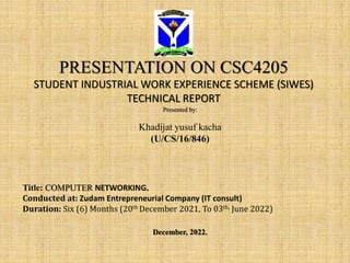PRESENTATION ON CSC4205
STUDENT INDUSTRIAL WORK EXPERIENCE SCHEME (SIWES)
TECHNICAL REPORT
Presented by:
Khadijat yusuf kacha
(U/CS/16/846)
Title: COMPUTER NETWORKING.
Conducted at: Zudam Entrepreneurial Company (IT consult)
Duration: Six (6) Months (20th December 2021, To 03th, June 2022)
December, 2022.
 