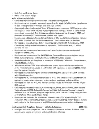 • Utah Test and Training Range
• White Sands Missile Range
Major achievements include:
• Generated more than $775 million in new sales and baseline growth.
• Developed market strategies for Asynchronous Transfer Mode (ATM) including consolidation
of local access provided by multiple local exchange carriers.
• Conceptualized and implemented Tinker AFB maintenance changeout (MCO) program using
existing O&M funds which resulted in growing revenues from $2.5 million to $27.5 million
over a three year period. This strategy was adopted as a corporate strategy by AT&T and
produced more than $900 million in new revenue over 7 years.
• Implemented a 5ESS switching system at Kirtland AFB for Sandia National labs that included
ISDN and a $5 million fiber distribution expansion. Total revenue was $26.5 million.
• Developed an innovative lease-to-buy financing program for the US Air Force using AT&T
Capital Corp. to buy on-site inventories of equipment. Total revenue was $12 million
annually per site.
• Developed and implemented a command and control system to replace antiquated
equipment for the AFMC.
• Developed and implemented the AWACS Global Command Post communications system
• Direct marketing manger for SAC, Command and Control global upgrade
• Worked with Pacific Bell Telephone to implement a 5ESS at McClellan AFB. The project was
valued at $200.5 million.
• Sold the first add-on DCTN video teleconference system (upscoped the contract) to the
AFLC. The initial sale was valued at $100 million with expansions to exceeding $500 million
over the contract lifecycle.
• Developed distance learning and telemedicine strategy that upscoped the DCTN contract
with CDV video service.
• Developed the DCTN bulk data network sale to AFLC. This established the use of the DCTN
contract as a data network transport system and was sanctioned by DCA and DLA.
• Developed and won the AFLC/VCS network contract valued at $80 million over the 10 year
IDIQ contract
• Classified projects at Edwards AFB, Vandenburg AFB, LAAFS, Barksdale AFB, Utah Test and
Training Range, Hill AFB, Tinker AFB, Tampa, SAC, NSA, DoD, Langley VA, Area 51, Area B,
Holloman AFB, San Antonio, Navy San Diego-Norfolk, Utah Test and Training Range, Kirtland
AFB, NASA and White Sands Missile Range.
• Developed and delivered the first live test demonstration of (ATM) switching for DoD
evaluation. The audience of over 500 hundred people included top military decision makers
and resulted in the development of an ATM based global command and control system.
Southwestern Bell Telephone Company - Little Rock, Arkansas 1978-1983
• Managed account strategies and sales activities for commercial business accounts, state
agencies, and federal government units located within Arkansas.
 